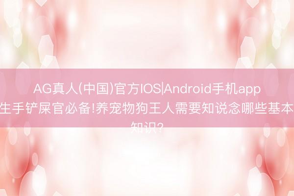 AG真人(中国)官方IOS|Android手机app下载 生手铲屎官必备!养宠物狗王人需要知说念哪些基本知识?