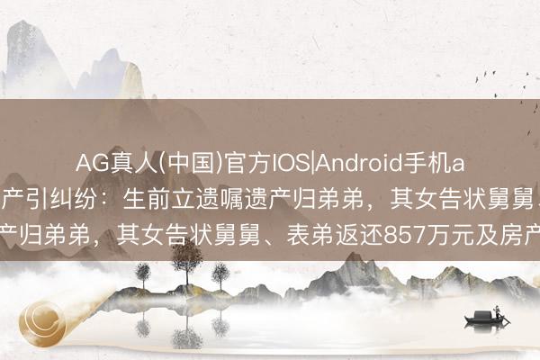 AG真人(中国)官方IOS|Android手机app下载 女子病逝留多半财产引纠纷:生前立遗嘱遗产归弟弟,其女告状舅舅、表弟返还857万元及房产