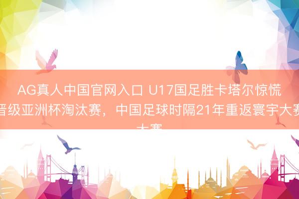 AG真人中国官网入口 U17国足胜卡塔尔惊慌晋级亚洲杯淘汰赛，中国足球时隔21年重返寰宇大赛