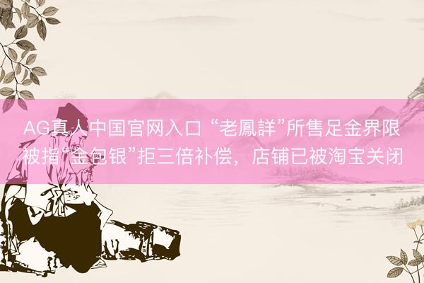 AG真人中国官网入口 “老鳳詳”所售足金界限被指“金包银”拒三倍补偿,店铺已被淘宝关闭