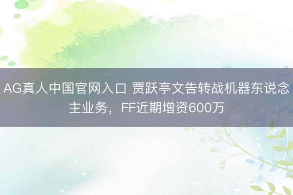 AG真人中国官网入口 贾跃亭文告转战机器东说念主业务，FF近期增资600万