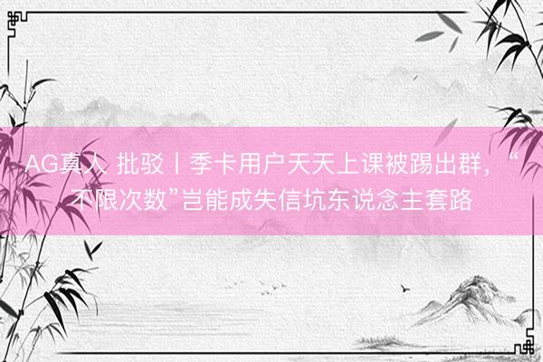 AG真人 批驳丨季卡用户天天上课被踢出群，“不限次数”岂能成失信坑东说念主套路