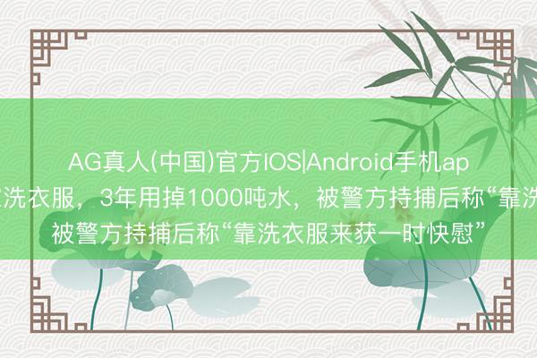 AG真人(中国)官方IOS|Android手机app下载 逃犯整天在家洗衣服,3年用掉1000吨水,被警方持捕后称“靠洗衣服来获一时快慰”