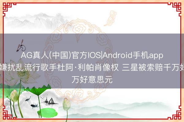 AG真人(中国)官方IOS|Android手机app下载 涉嫌扰乱流行歌手杜阿·利帕肖像权 三星被索赔千万好意思元