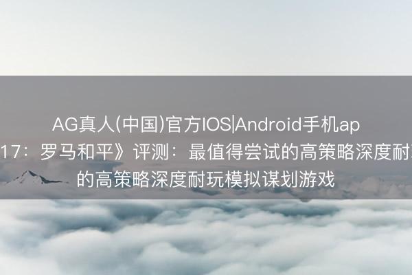 AG真人(中国)官方IOS|Android手机app下载 《纪元 117:罗马和平》评测:最值得尝试的高策略深度耐玩模拟谋划游戏