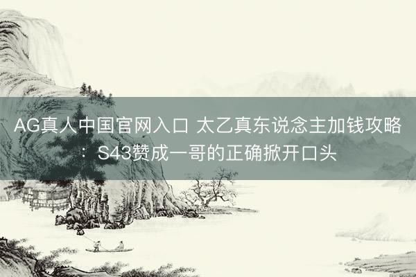 AG真人中国官网入口 太乙真东说念主加钱攻略：S43赞成一哥的正确掀开口头