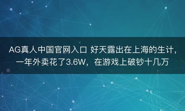 AG真人中国官网入口 好天露出在上海的生计，一年外卖花了3.6W，在游戏上破钞十几万