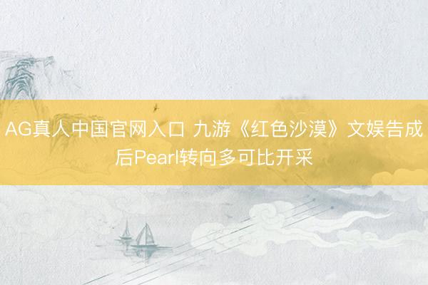 AG真人中国官网入口 九游《红色沙漠》文娱告成后Pearl转向多可比开采