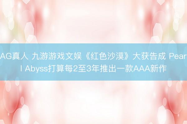 AG真人 九游游戏文娱《红色沙漠》大获告成 Pearl Abyss打算每2至3年推出一款AAA新作