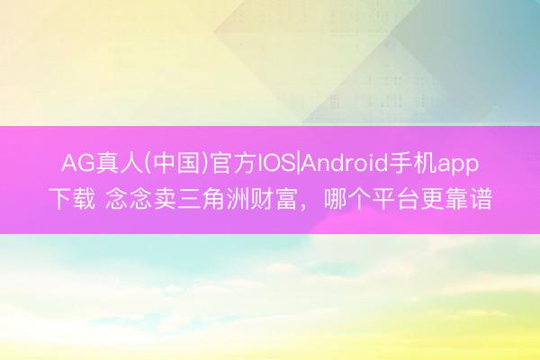 AG真人(中国)官方IOS|Android手机app下载 念念卖三角洲财富，哪个平台更靠谱