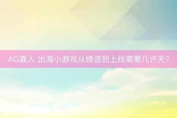AG真人 出海小游戏从缔造到上线需要几许天？