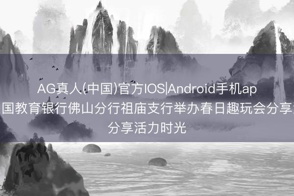 AG真人(中国)官方IOS|Android手机app下载 中国教育银行佛山分行祖庙支行举办春日趣玩会分享活力时光