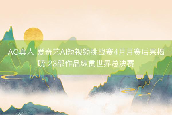 AG真人 爱奇艺AI短视频挑战赛4月月赛后果揭晓 23部作品纵贯世界总决赛