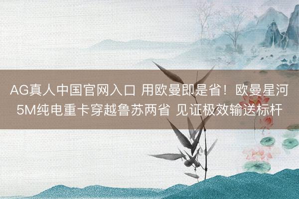 AG真人中国官网入口 用欧曼即是省!欧曼星河5M纯电重卡穿越鲁苏两省 见证极效输送标杆