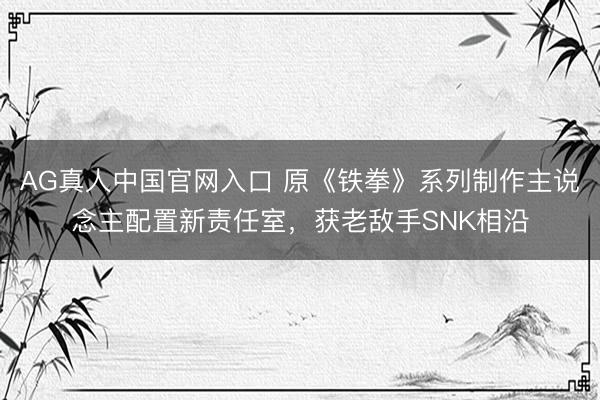 AG真人中国官网入口 原《铁拳》系列制作主说念主配置新责任室,获老敌手SNK相沿