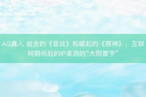 AG真人 故去的《星战》和崛起的《原神》,互联网期间后的IP桌游的“大同寰宇”