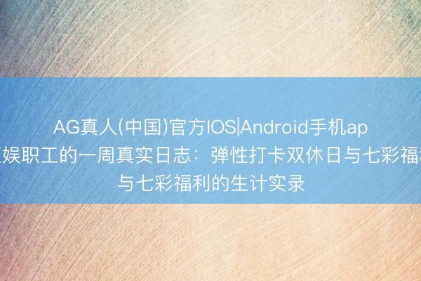 AG真人(中国)官方IOS|Android手机app下载 三七互娱职工的一周真实日志:弹性打卡双休日与七彩福利的生计实录