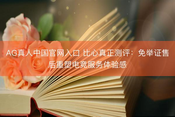 AG真人中国官网入口 比心真正测评：免举证售后重塑电竞服务体验感