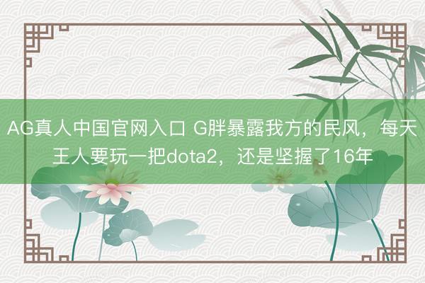 AG真人中国官网入口 G胖暴露我方的民风，每天王人要玩一把dota2，还是坚握了16年