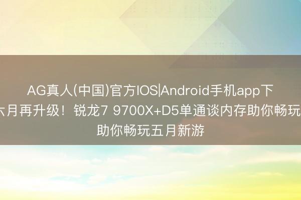 AG真人(中国)官方IOS|Android手机app下载 别等六月再升级！锐龙7 9700X+D5单通谈内存助你畅玩五月新游