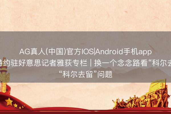 AG真人(中国)官方IOS|Android手机app下载 ✍特约驻好意思记者雅荻专栏 | 换一个念念路看“科尔去留”问题