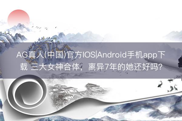AG真人(中国)官方IOS|Android手机app下载 三大女神合体，离异7年的她还好吗？