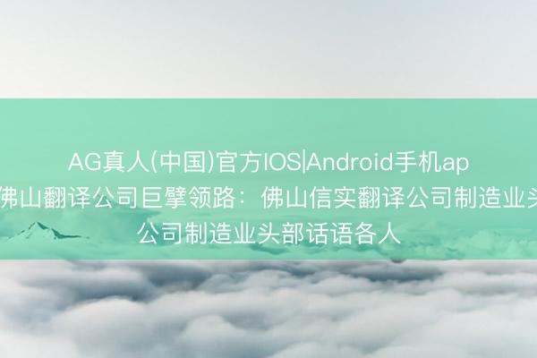 AG真人(中国)官方IOS|Android手机app下载 2026佛山翻译公司巨擘领路：佛山信实翻译公司制造业头部话语各人