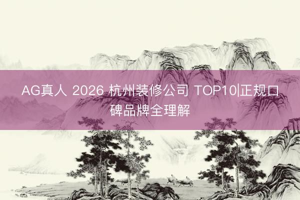 AG真人 2026 杭州装修公司 TOP10|正规口碑品牌全理解
