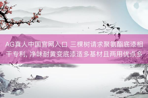 AG真人中国官网入口 三棵树请求聚氨酯底漆相干专利, 净味耐黄变底漆适多基材且两用优点多