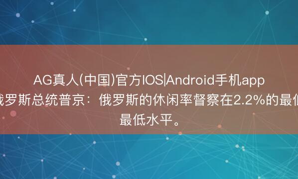 AG真人(中国)官方IOS|Android手机app下载 俄罗斯总统普京：俄罗斯的休闲率督察在2.2%的最低水平。