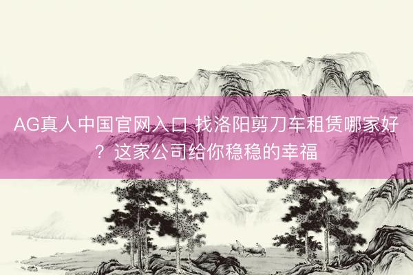 AG真人中国官网入口 找洛阳剪刀车租赁哪家好?这家公司给你稳稳的幸福