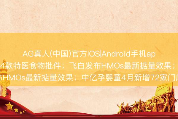 AG真人(中国)官方IOS|Android手机app下载 新闻速递丨总局发布4款特医食物批件；飞白发布HMOs最新掂量效果；中亿孕婴童4月新增72家门店