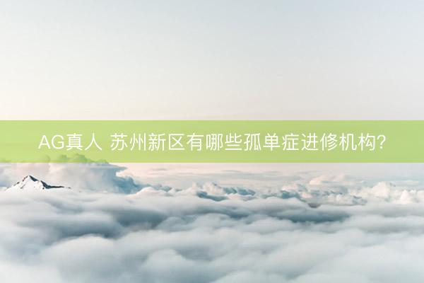 AG真人 苏州新区有哪些孤单症进修机构？