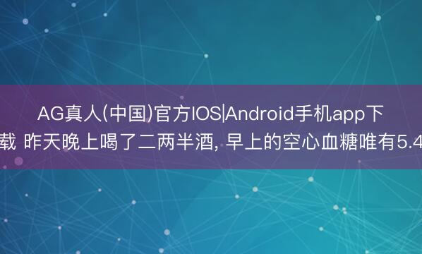 AG真人(中国)官方IOS|Android手机app下载 昨天晚上喝了二两半酒， 早上的空心血糖唯有5.4