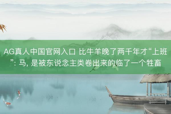 AG真人中国官网入口 比牛羊晚了两千年才“上班”: 马， 是被东说念主类卷出来的临了一个牲畜