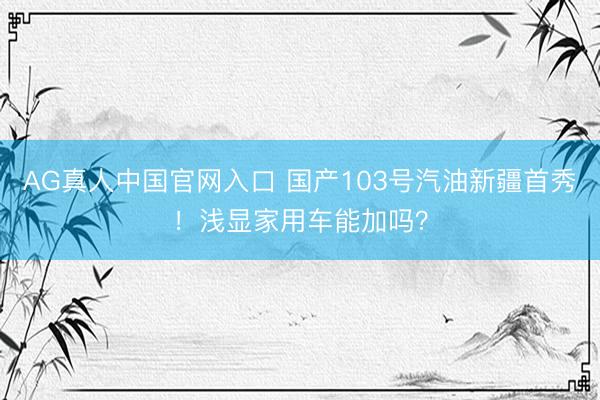 AG真人中国官网入口 国产103号汽油新疆首秀！浅显家用车能加吗？