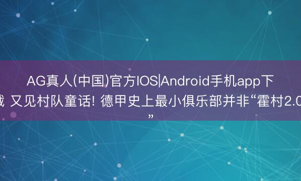 AG真人(中国)官方IOS|Android手机app下载 又见村队童话! 德甲史上最小俱乐部并非“霍村2.0”