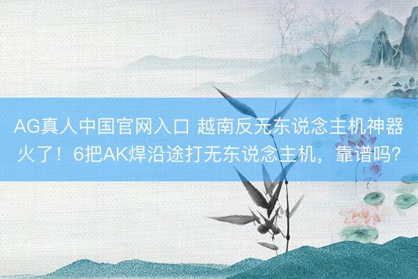 AG真人中国官网入口 越南反无东说念主机神器火了！6把AK焊沿途打无东说念主机，靠谱吗？