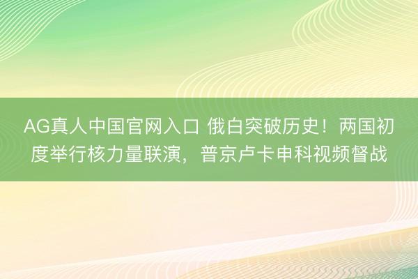 AG真人中国官网入口 俄白突破历史！两国初度举行核力量联演，普京卢卡申科视频督战