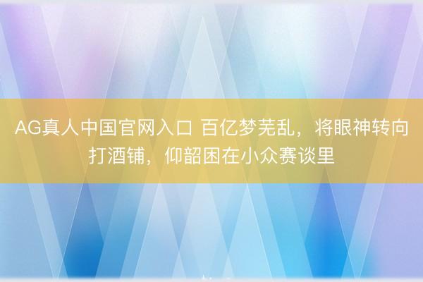 AG真人中国官网入口 百亿梦芜乱，将眼神转向打酒铺，仰韶困在小众赛谈里