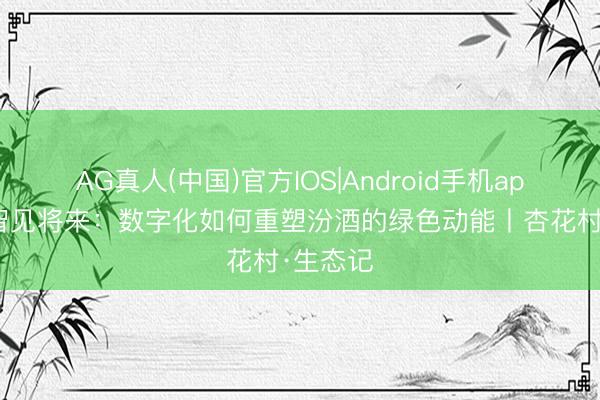 AG真人(中国)官方IOS|Android手机app下载 智见将来：数字化如何重塑汾酒的绿色动能丨杏花村·生态记
