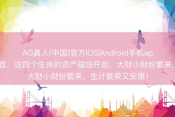 AG真人(中国)官方IOS|Android手机app下载 5月24日起首,这四个生肖的资产磁场开启,大财小财纷繁来,生计繁荣又安康!