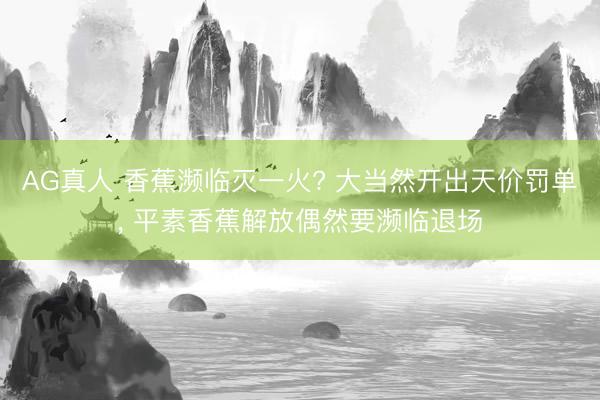 AG真人 香蕉濒临灭一火? 大当然开出天价罚单， 平素香蕉解放偶然要濒临退场