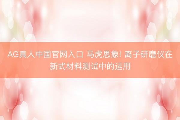 AG真人中国官网入口 马虎思象! 离子研磨仪在新式材料测试中的运用