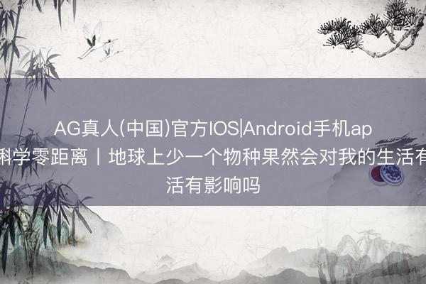 AG真人(中国)官方IOS|Android手机app下载 蝌学零距离丨地球上少一个物种果然会对我的生活有影响吗