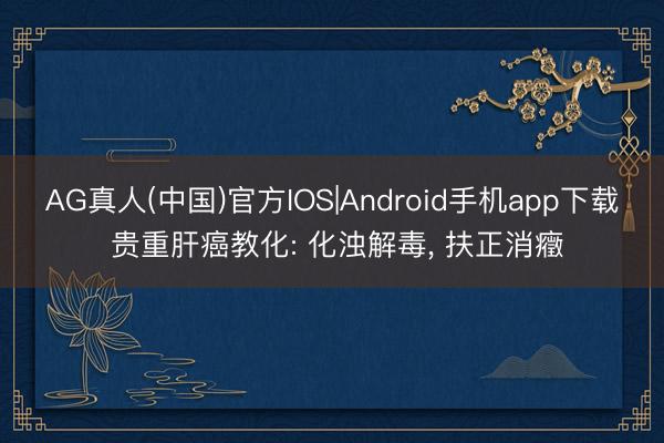AG真人(中国)官方IOS|Android手机app下载 贵重肝癌教化: 化浊解毒, 扶正消癥