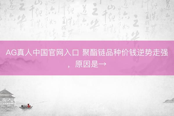 AG真人中国官网入口 聚酯链品种价钱逆势走强，原因是→