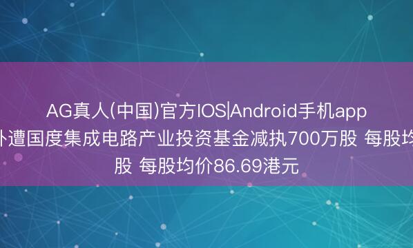 AG真人(中国)官方IOS|Android手机app下载 中芯海外遭国度集成电路产业投资基金减执700万股 每股均价86.69港元