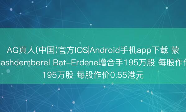 AG真人(中国)官方IOS|Android手机app下载 蒙古动力获Dashdemberel Bat-Erdene增合手195万股 每股作价0.55港元