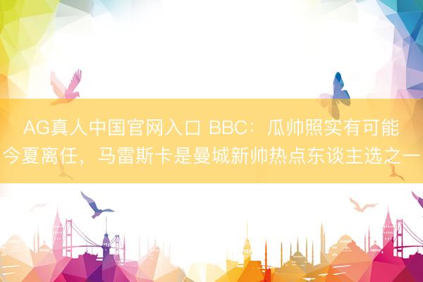 AG真人中国官网入口 BBC：瓜帅照实有可能今夏离任，马雷斯卡是曼城新帅热点东谈主选之一